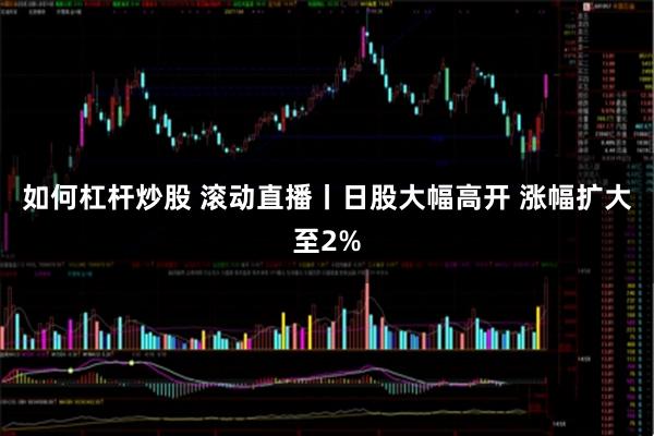 如何杠杆炒股 滚动直播丨日股大幅高开 涨幅扩大至2%
