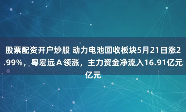 股票配资开户炒股 动力电池回收板块5月21日涨2.99%，粤宏远Ａ领涨，主力资金净流入16.91亿元
