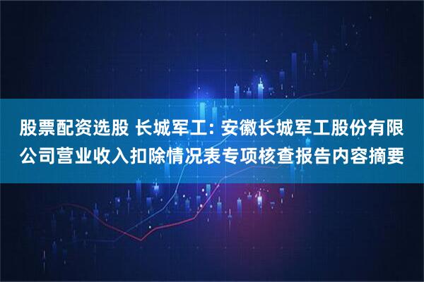 股票配资选股 长城军工: 安徽长城军工股份有限公司营业收入扣除情况表专项核查报告内容摘要