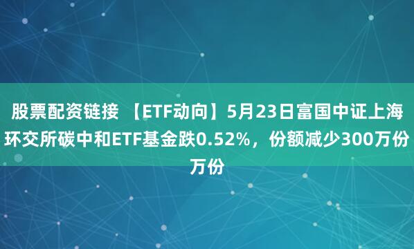 股票配资链接 【ETF动向】5月23日富国中证上海环交所碳中和ETF基金跌0.52%，份额减少300万份