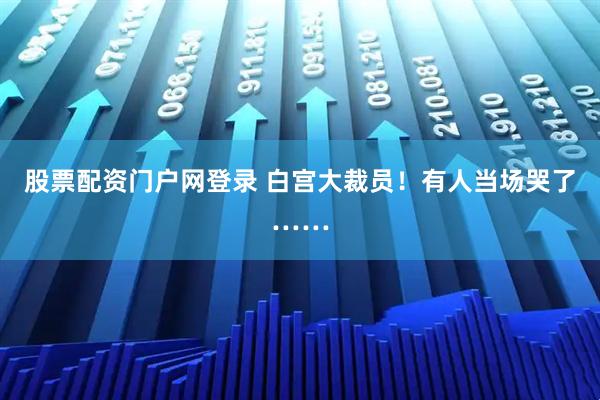 股票配资门户网登录 白宫大裁员！有人当场哭了……