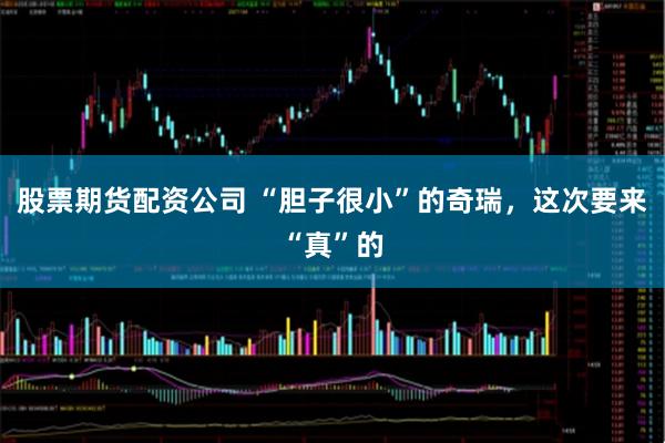 股票期货配资公司 “胆子很小”的奇瑞，这次要来“真”的