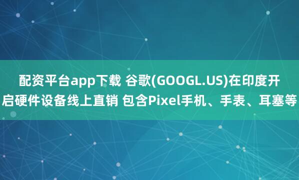 配资平台app下载 谷歌(GOOGL.US)在印度开启硬件设备线上直销 包含Pixel手机、手表、耳塞等