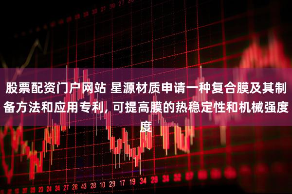 股票配资门户网站 星源材质申请一种复合膜及其制备方法和应用专利, 可提高膜的热稳定性和机械强度