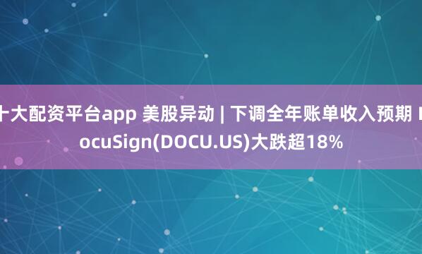 十大配资平台app 美股异动 | 下调全年账单收入预期 DocuSign(DOCU.US)大跌超18%