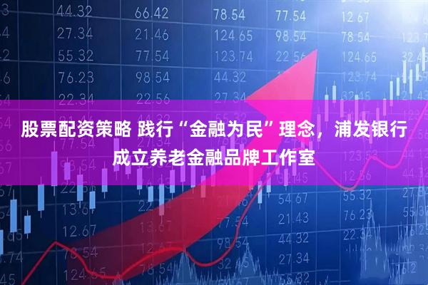 股票配资策略 践行“金融为民”理念，浦发银行成立养老金融品牌工作室