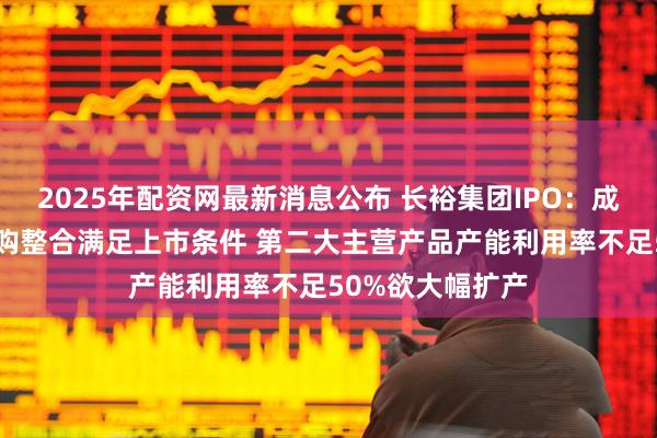 2025年配资网最新消息公布 长裕集团IPO：成立仅6年借助收购整合满足上市条件 第二大主营产品产能利用率不足50%欲大幅扩产