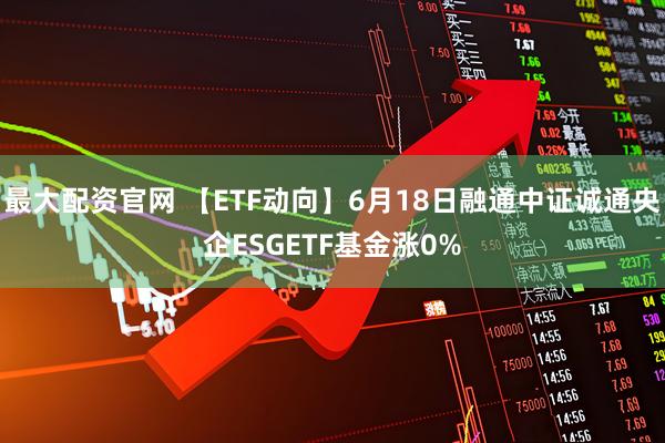 最大配资官网 【ETF动向】6月18日融通中证诚通央企ESGETF基金涨0%