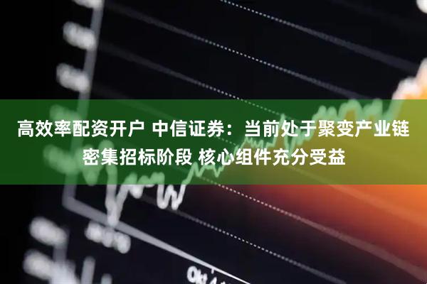 高效率配资开户 中信证券：当前处于聚变产业链密集招标阶段 核心组件充分受益