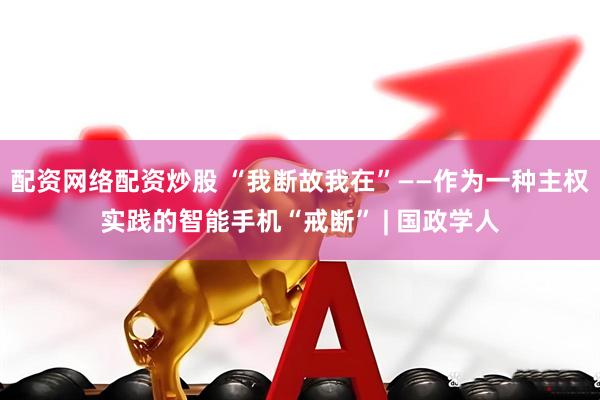 配资网络配资炒股 “我断故我在”——作为一种主权实践的智能手机“戒断” | 国政学人