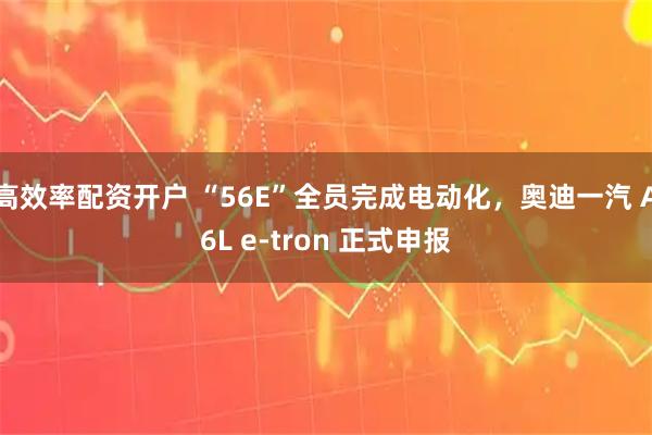 高效率配资开户 “56E”全员完成电动化，奥迪一汽 A6L e-tron 正式申报