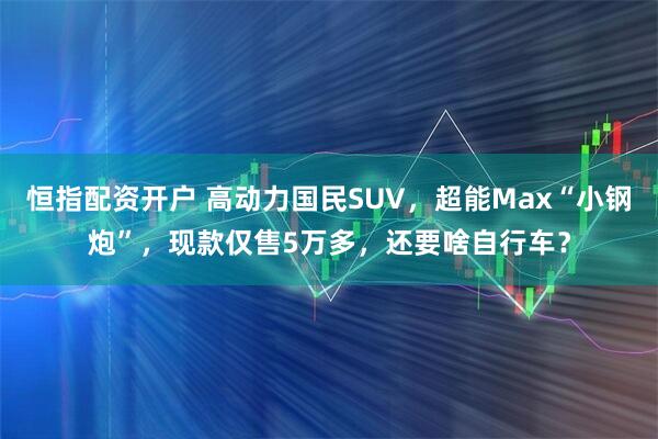 恒指配资开户 高动力国民SUV，超能Max“小钢炮”，现款仅售5万多，还要啥自行车？