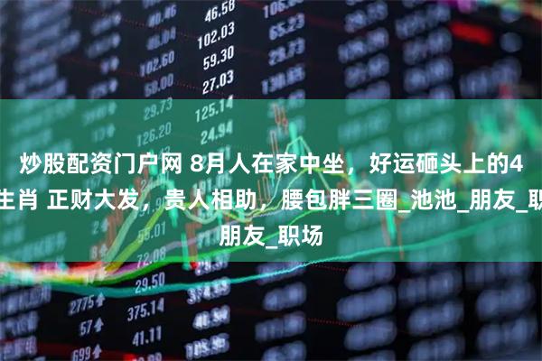 炒股配资门户网 8月人在家中坐，好运砸头上的4个生肖 正财大发，贵人相助，腰包胖三圈_池池_朋友_职场