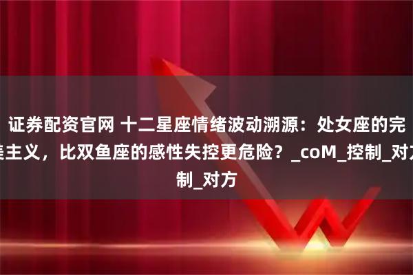 证券配资官网 十二星座情绪波动溯源：处女座的完美主义，比双鱼座的感性失控更危险？_coM_控制_对方
