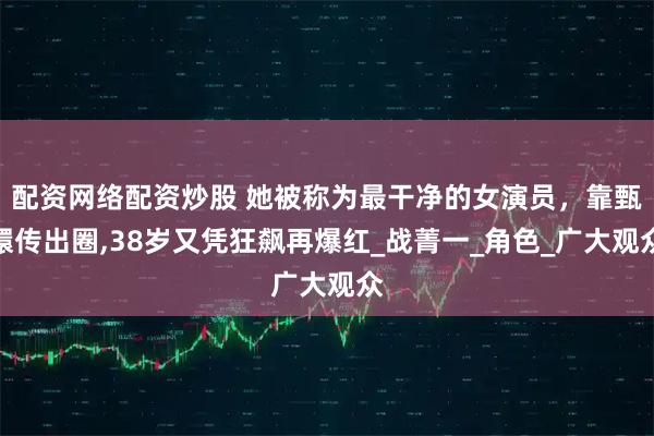 配资网络配资炒股 她被称为最干净的女演员，靠甄嬛传出圈,38岁又凭狂飙再爆红_战菁一_角色_广大观众