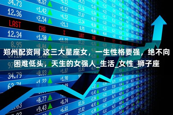 郑州配资网 这三大星座女，一生性格要强，绝不向困难低头，天生的女强人_生活_女性_狮子座
