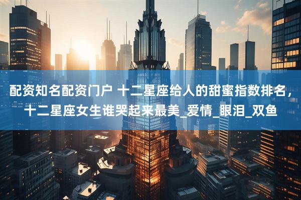 配资知名配资门户 十二星座给人的甜蜜指数排名，十二星座女生谁哭起来最美_爱情_眼泪_双鱼