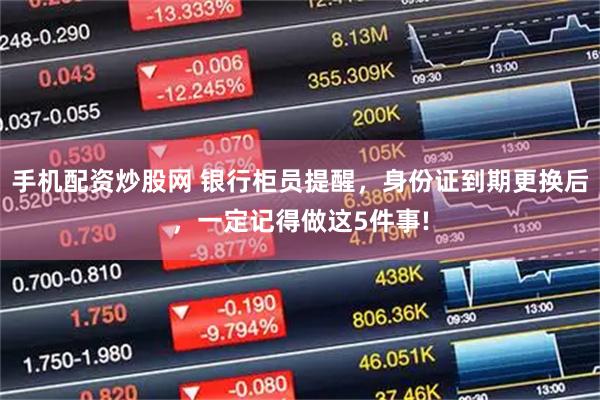 手机配资炒股网 银行柜员提醒，身份证到期更换后，一定记得做这5件事!