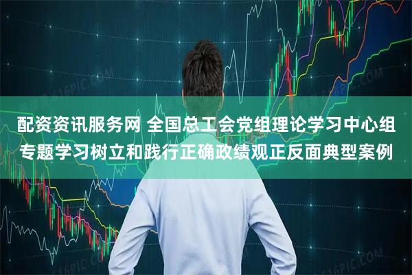 配资资讯服务网 全国总工会党组理论学习中心组专题学习树立和践行正确政绩观正反面典型案例