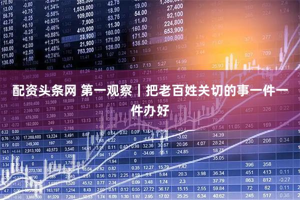 配资头条网 第一观察｜把老百姓关切的事一件一件办好