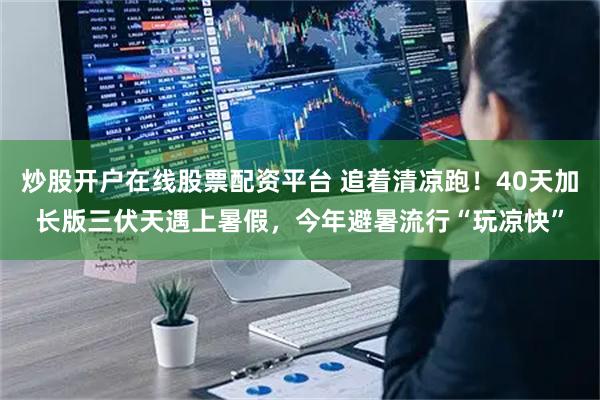 炒股开户在线股票配资平台 追着清凉跑!40天加长版三伏天遇上暑假,今年避暑流行“玩凉快”
